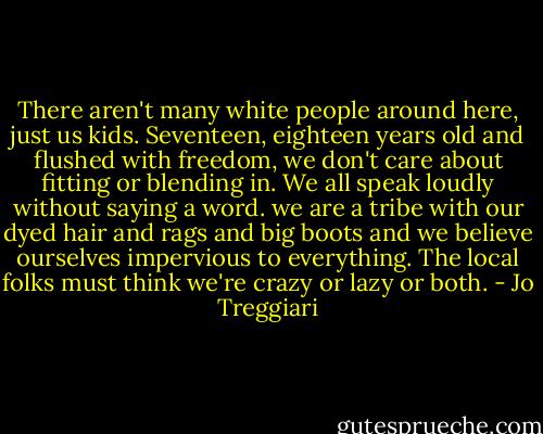 There aren't many white people around here, just us kids. Seventeen, eighteen years old and flushed with freedom, we don't care about fitting or blending in. We all speak loudly without saying a word. we are a tribe with our dyed hair and rags and big boots and we believe ourselves impervious to everything. The local folks must think we're crazy or lazy or both. - Jo Treggiari