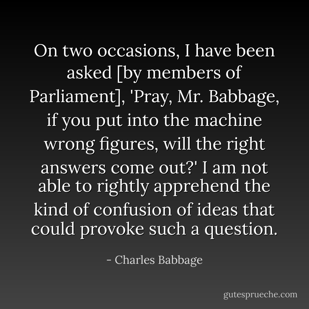 On two occasions, I have been asked [by members of Parliament], 'Pray, Mr. Babbage, if you put into the machine wrong figures, will the right answers come out?' I am not able to rightly apprehend the kind of confusion of ideas that could provoke such a question. - Charles Babbage