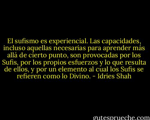 El sufismo es experiencial. Las capacidades, incluso aquellas necesarias para aprender más allá de cierto punto, son provocadas por los Sufis, por los propios esfuerzos y lo que resulta de ellos, y por un elemento al cual los Sufis se refieren como lo Divino. - Idries Shah