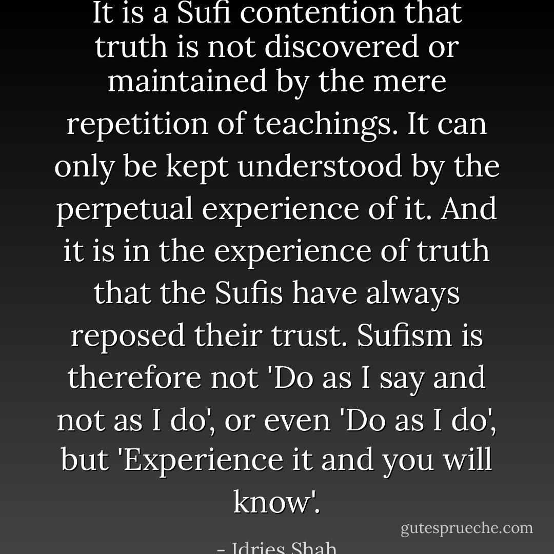 It is a Sufi contention that truth is not discovered or maintained by the mere repetition of teachings. It can only be kept understood by the perpetual experience of it. And it is in the experience of truth that the Sufis have always reposed their trust. Sufism is therefore not 'Do as I say and not as I do', or even 'Do as I do', but 'Experience it and you will know'. - Idries Shah