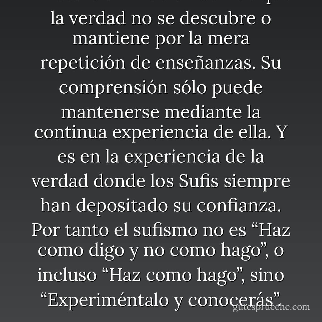 Existe la afirmación Sufi de que la verdad no se descubre o mantiene por la mera repetición de enseñanzas. Su comprensión sólo puede mantenerse mediante la continua experiencia de ella. Y es en la experiencia de la verdad donde los Sufis siempre han depositado su confianza. Por tanto el sufismo no es “Haz como digo y no como hago”, o incluso “Haz como hago”, sino “Experiméntalo y conocerás”. - Idries Shah