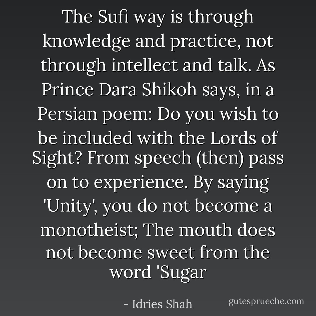 The Sufi way is through knowledge and practice, not through intellect and talk. As Prince Dara Shikoh says, in a Persian poem: Do you wish to be included with the Lords of Sight? From speech (then) pass on to experience. By saying 'Unity', you do not become a monotheist; The mouth does not become sweet from the word 'Sugar - Idries Shah