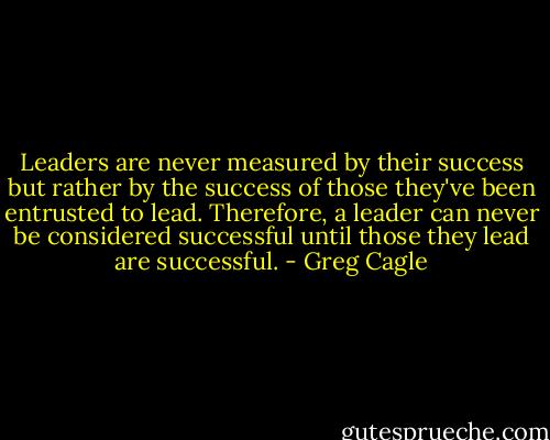 Leaders are never measured by their success but rather by the success of those they've been entrusted to lead. Therefore, a leader can never be considered successful until those they lead are successful. - Greg Cagle