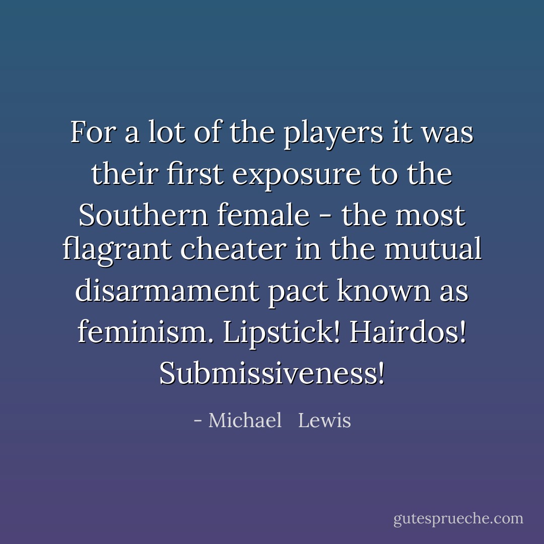 For a lot of the players it was their first exposure to the Southern female - the most flagrant cheater in the mutual disarmament pact known as feminism. Lipstick! Hairdos! Submissiveness! - Michael   Lewis