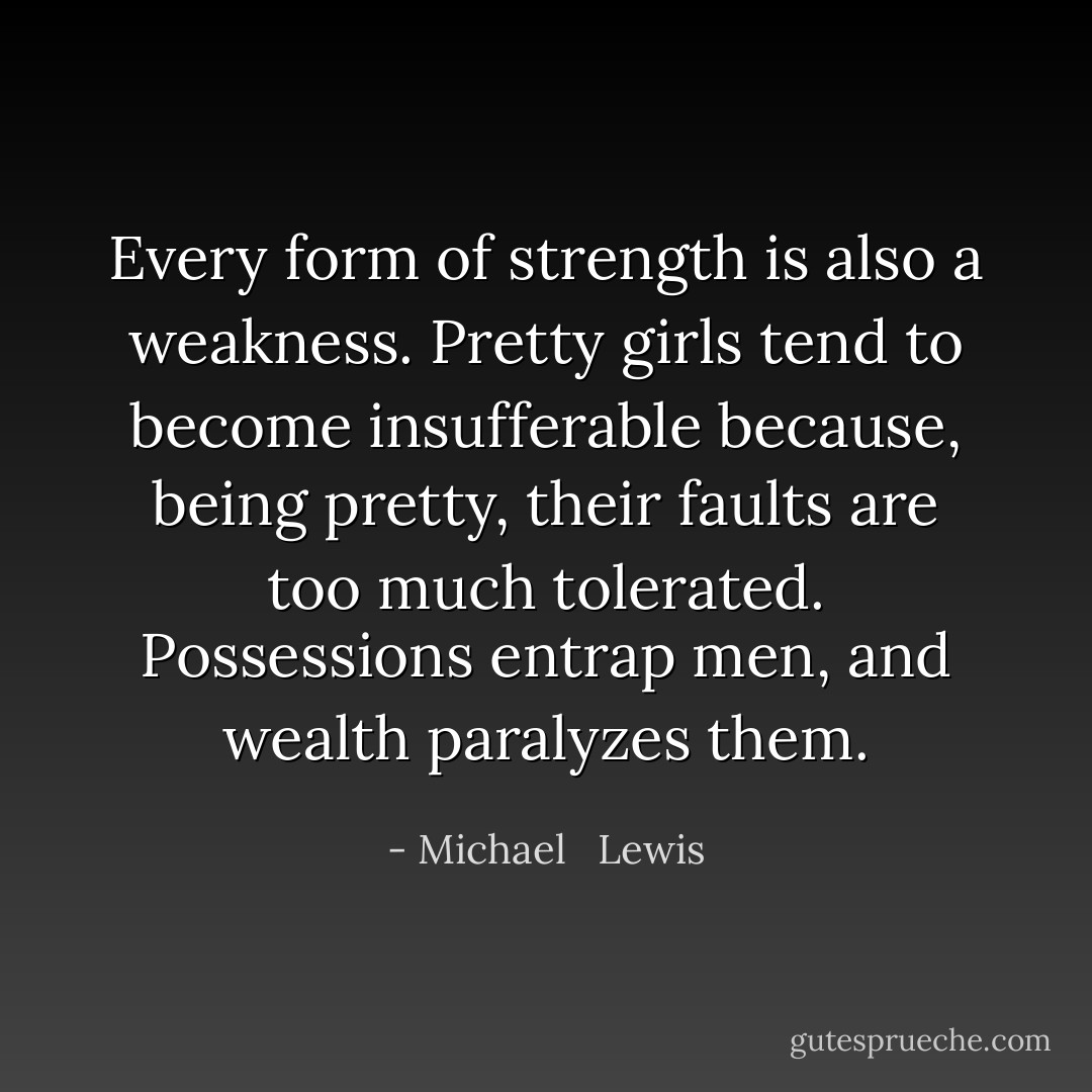 Every form of strength is also a weakness. Pretty girls tend to become insufferable because, being pretty, their faults are too much tolerated. Possessions entrap men, and wealth paralyzes them. - Michael   Lewis