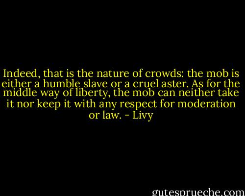 Indeed, that is the nature of crowds: the mob is either a humble slave or a cruel aster. As for the middle way of liberty, the mob can neither take it nor keep it with any respect for moderation or law. - Livy