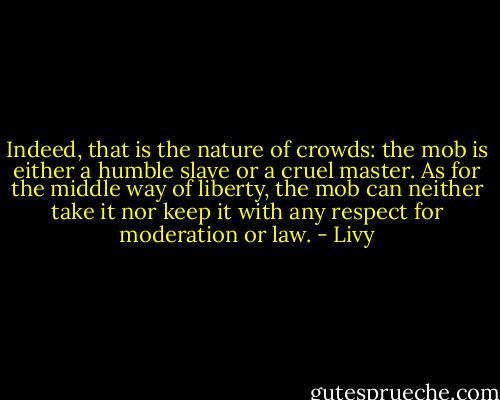 Indeed, that is the nature of crowds: the mob is either a humble slave or a cruel master. As for the middle way of liberty, the mob can neither take it nor keep it with any respect for moderation or law. - Livy