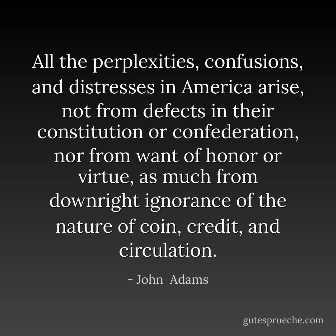 All the perplexities, confusions, and distresses in America arise, not from defects in their constitution or confederation, nor from want of honor or virtue, as much from downright ignorance of the nature of coin, credit, and circulation. - John  Adams