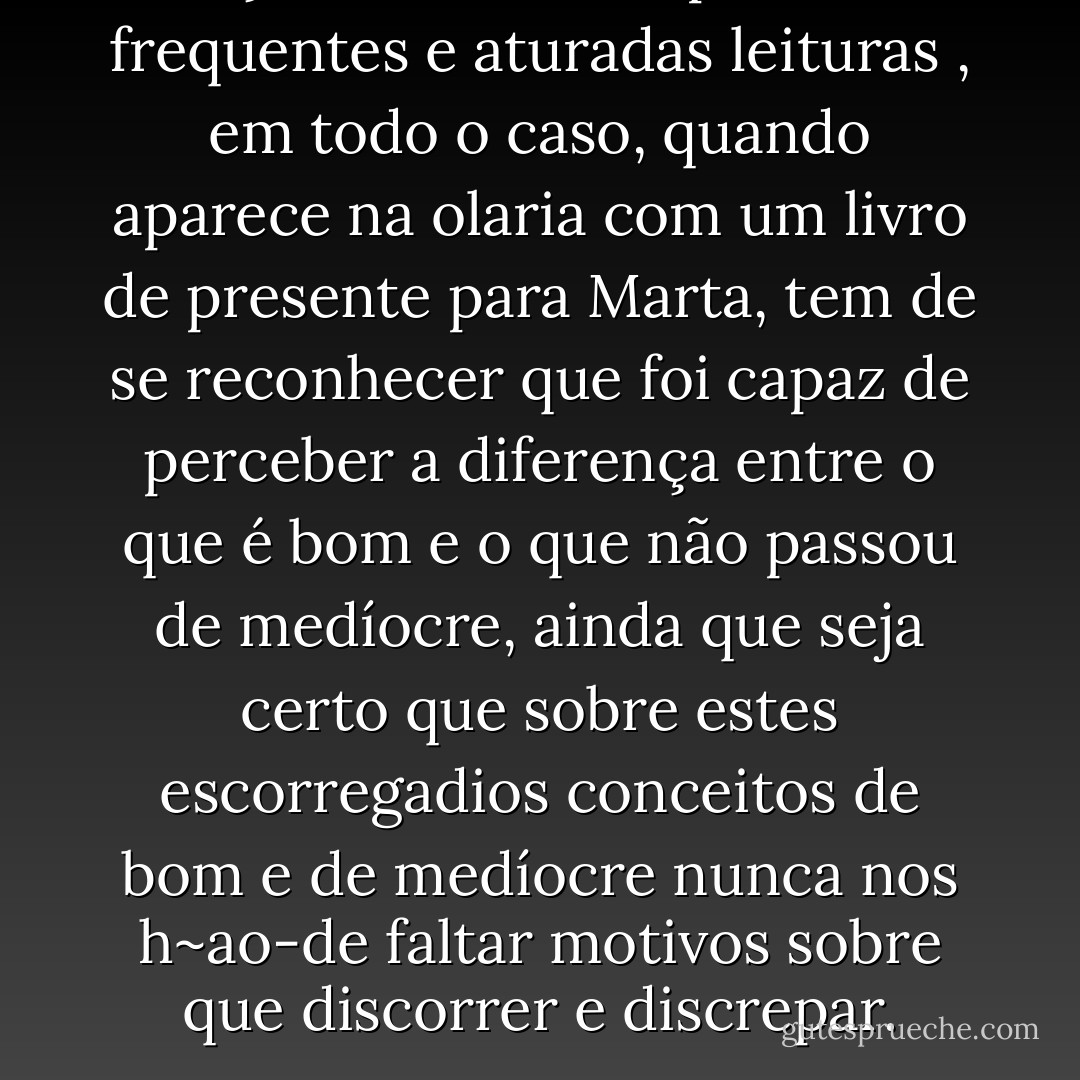 Marçal Gacho não é pessoa de frequentes e aturadas leituras , em todo o caso, quando aparece na olaria com um livro de presente para Marta, tem de se reconhecer que foi capaz de perceber a diferença entre o que é bom e o que não passou de medíocre, ainda que seja certo que sobre estes escorregadios conceitos de bom e de medíocre nunca nos h~ao-de faltar motivos sobre que discorrer e discrepar. - José Saramago