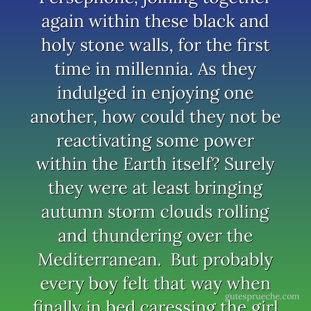 It had to unleash some invisible magic, he thought; Hades and Persephone, joining together again within these black and holy stone walls, for the first time in millennia. As they indulged in enjoying one another, how could they not be reactivating some power within the Earth itself? Surely they were at least bringing autumn storm clouds rolling and thundering over the Mediterranean.<br /><br />But probably every boy felt that way when finally in bed caressing the girl he loved. - Molly Ringle