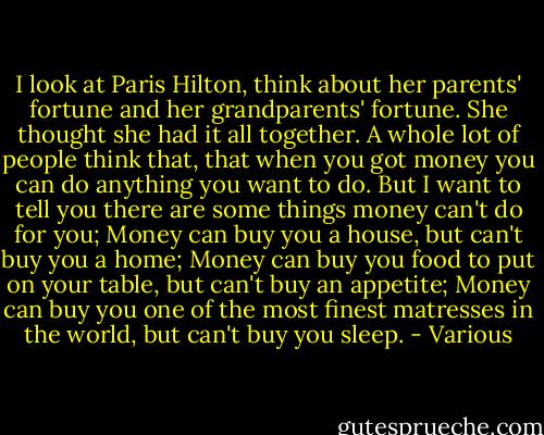 I look at Paris Hilton, think about her parents' fortune and her grandparents' fortune. She thought she had it all together. A whole lot of people think that, that when you got money you can do anything you want to do. But I want to tell you there are some things money can't do for you; Money can buy you a house, but can't buy you a home; Money can buy you food to put on your table, but can't buy an appetite; Money can buy you one of the most finest matresses in the world, but can't buy you sleep. - Various
