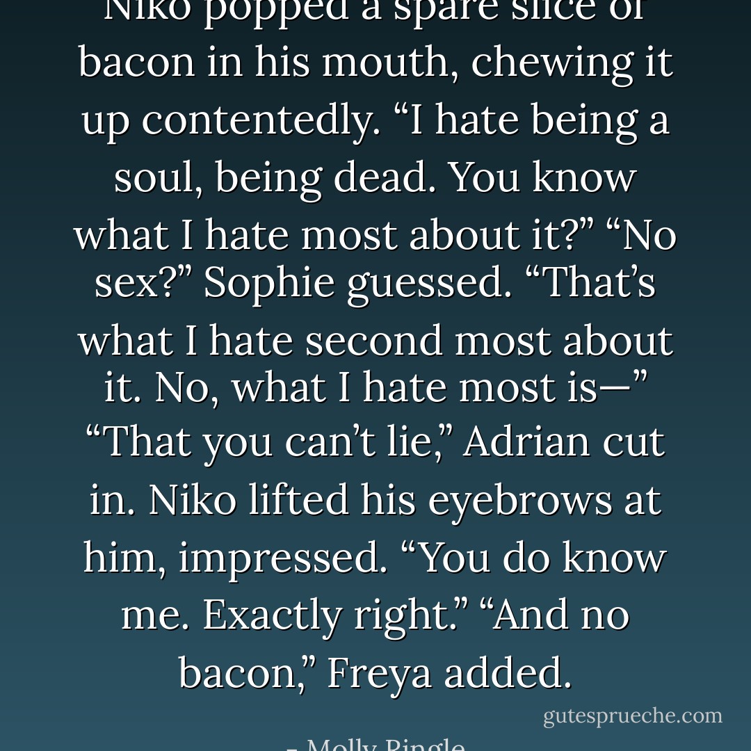 Niko popped a spare slice of bacon in his mouth, chewing it up contentedly. “I hate being a soul, being dead. You know what I hate most about it?”<br />“No sex?” Sophie guessed.<br />“That’s what I hate second most about it. No, what I hate most is—”<br />“That you can’t lie,” Adrian cut in.<br />Niko lifted his eyebrows at him, impressed. “You do know me. Exactly right.”<br />“And no bacon,” Freya added. - Molly Ringle