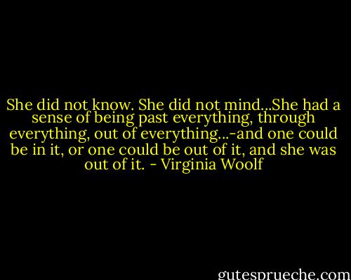She did not know. She did not mind...She had a sense of being past everything, through everything, out of everything...-and one could be in it, or one could be out of it, and she was out of it. - Virginia Woolf