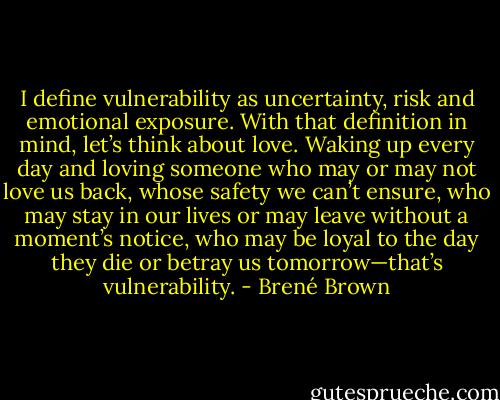 I define vulnerability as uncertainty, risk and emotional exposure. With that definition in mind, let’s think about love. Waking up every day and loving someone who may or may not love us back, whose safety we can’t ensure, who may stay in our lives or may leave without a moment’s notice, who may be loyal to the day they die or betray us tomorrow—that’s vulnerability. - Brené Brown