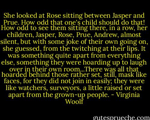 She looked at Rose sitting between Jasper and Prue. How odd that one's child should do that! How odd to see them sitting there, in a row, her children, Jasper, Rose, Prue, Andrew, almost silent, but with some joke of their own going on, she guessed, from the twitching at their lips. It was something quite apart from everything else, something they were hoarding up to laugh over in their own room...There was all that hoarded behind those rather set, still, mask like faces, for they did not join in easily; they were like watchers, surveyors, a little raised or set apart from the grown-up people. - Virginia Woolf