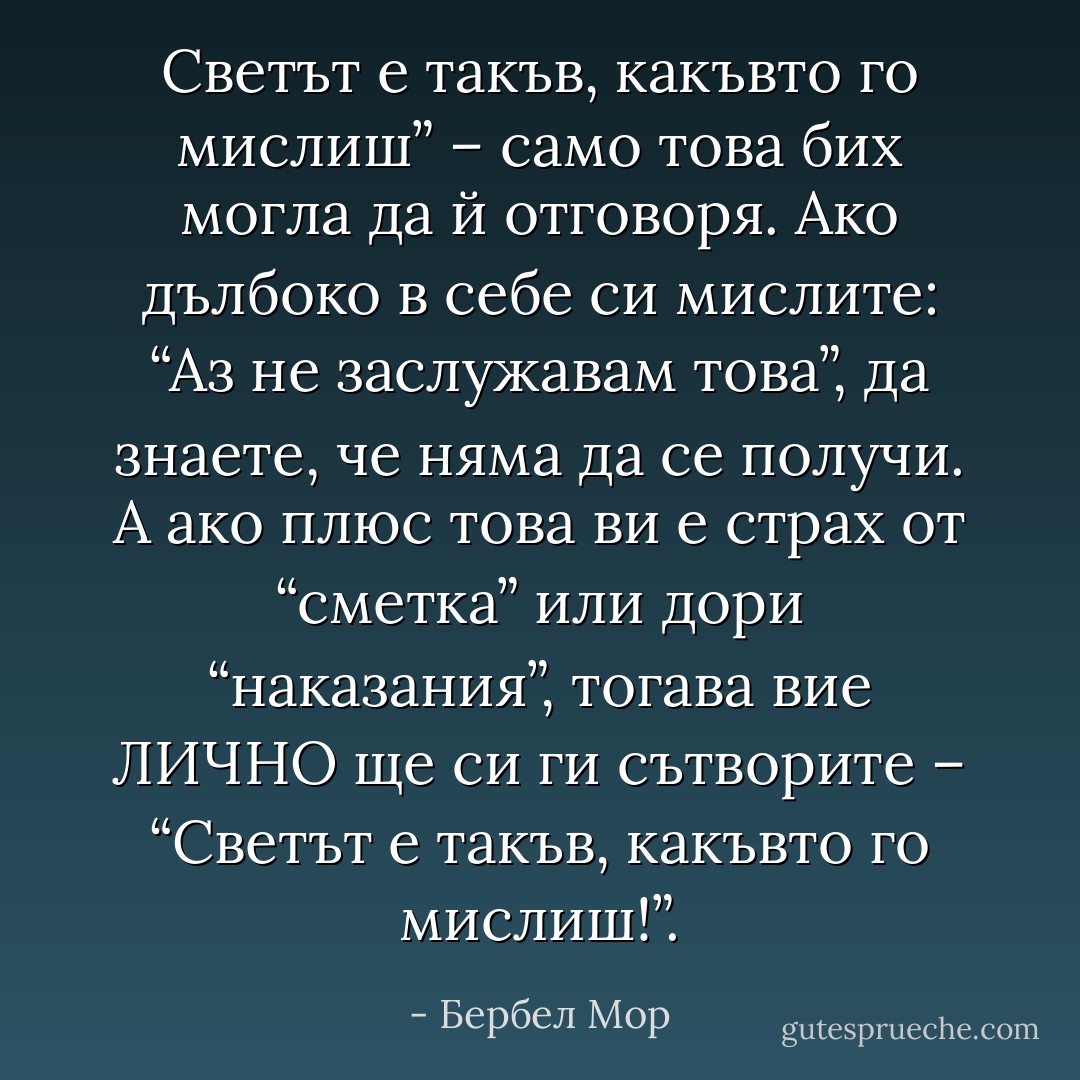 Светът е такъв, какъвто го мислиш” – само това бих могла да й отговоря. Ако дълбоко в себе си мислите: “Аз не заслужавам това”, да знаете, че няма да се получи. А ако плюс това ви е страх от “сметка” или дори “наказания”, тогава вие ЛИЧНО ще си ги сътворите – “Светът е такъв, какъвто го мислиш!”. - Бербел Мор