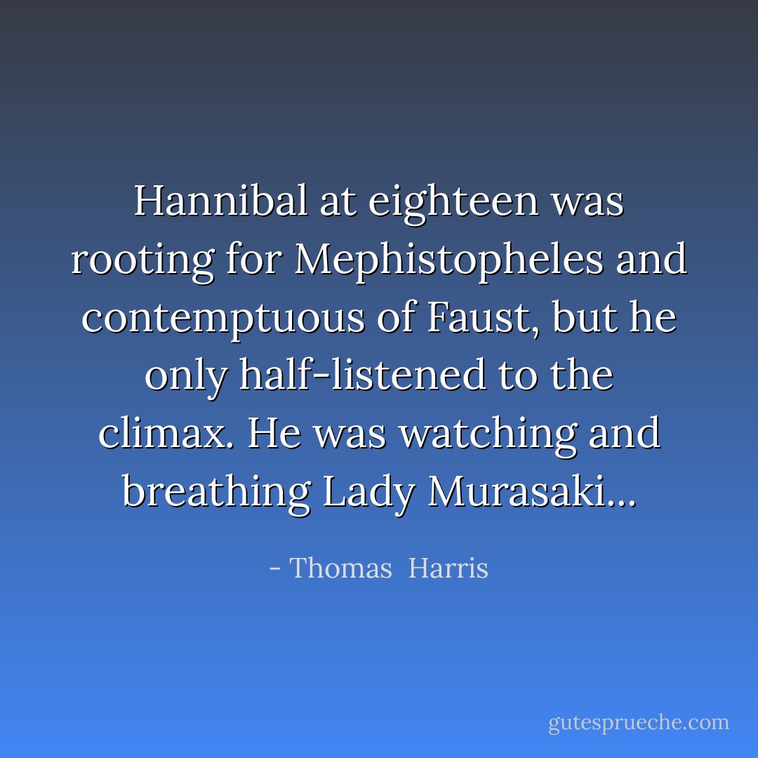 Hannibal at eighteen was rooting for Mephistopheles and contemptuous of Faust, but he only half-listened to the climax. He was watching and breathing Lady Murasaki... - Thomas  Harris