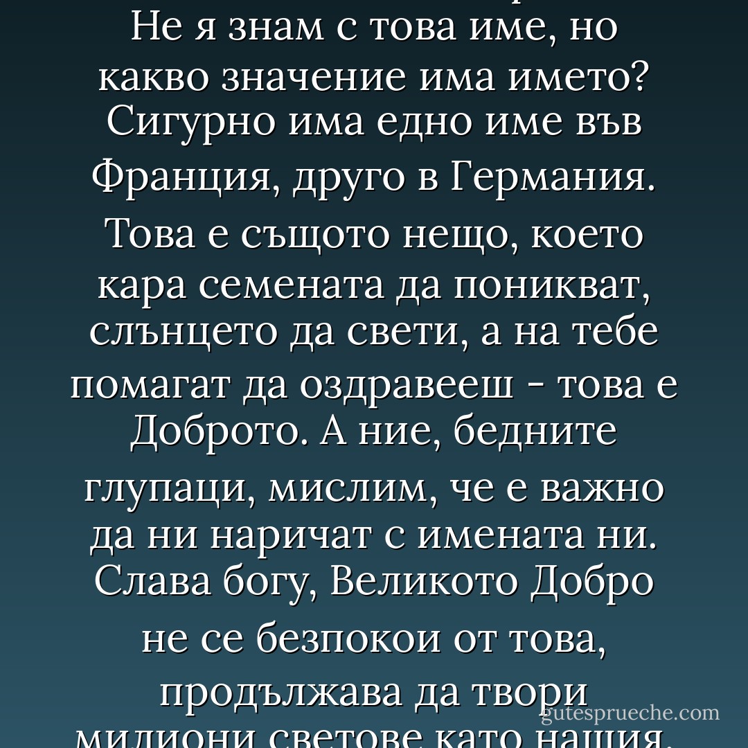 - Вярвате ли в Магията! - попита Колин, след като беше разказвала за индийските факири. - Надявам се, че вярвате.<br />- Да, момчето ми - отговори тя. - Не я знам с това име, но какво значение има името? Сигурно има едно име във Франция, друго в Германия. Това е същото нещо, което кара семената да поникват, слънцето да свети, а на тебе помагат да оздравееш - това е Доброто. А ние, бедните глупаци, мислим, че е важно да ни наричат с имената ни. Слава богу, Великото Добро не се безпокои от това, продължава да твори милиони светове като нашия. Никога не преставайте да вярвате във Великото Добро. Знайте, че светът е пълен с него - и го наричайте както искате. - Франсис Бърнет