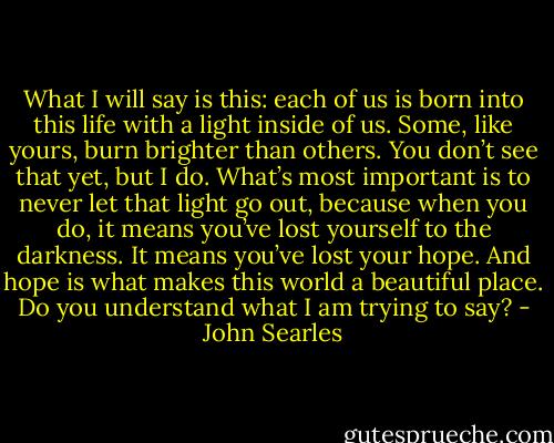What I will say is this: each of us is born into this life with a light inside of us. Some, like yours, burn brighter than others. You don’t see that yet, but I do. What’s most important is to never let that light go out, because when you do, it means you’ve lost yourself to the darkness. It means you’ve lost your hope. And hope is what makes this world a beautiful place. Do you understand what I am trying to say? - John Searles