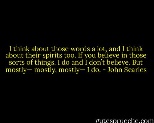 I think about those words a lot, and I think about their spirits too. If you believe in those sorts of things. I do and I don’t believe. But mostly— mostly, mostly— I do. - John Searles