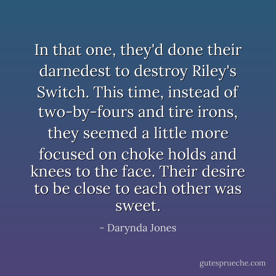 In that one, they'd done their darnedest to destroy Riley's Switch. This time, instead of two-by-fours and tire irons, they seemed a little more focused on choke holds and knees to the face. Their desire to be close to each other was sweet. - Darynda Jones