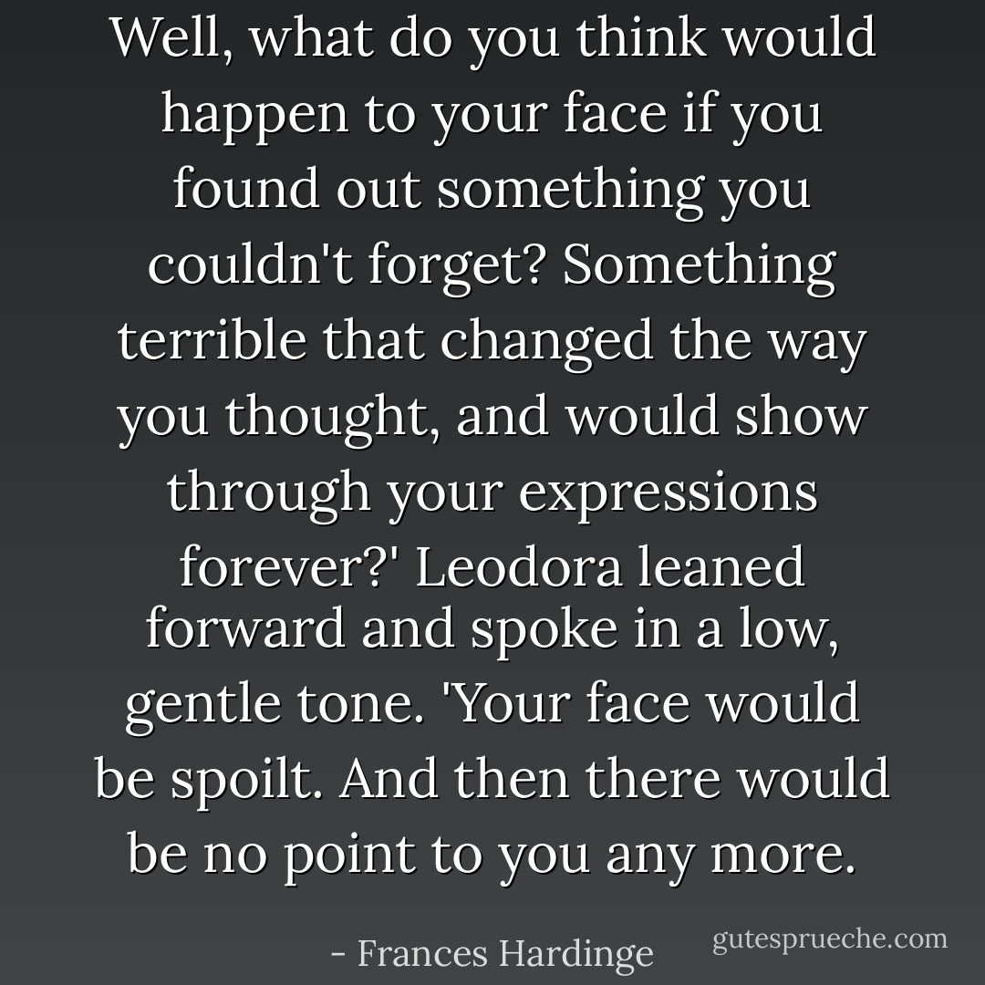 Well, what do you think would happen to your face if you found out something you couldn't forget? Something terrible that changed the way you thought, and would show through your expressions forever?' Leodora leaned forward and spoke in a low, gentle tone. 'Your face would be spoilt. And then there would be no point to you any more. - Frances Hardinge