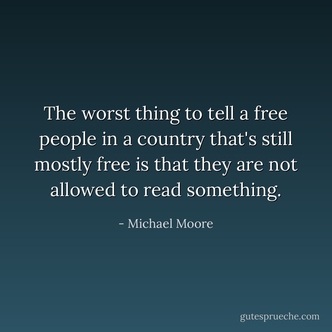 The worst thing to tell a free people in a country that's still mostly free is that they are not allowed to read something. - Michael Moore