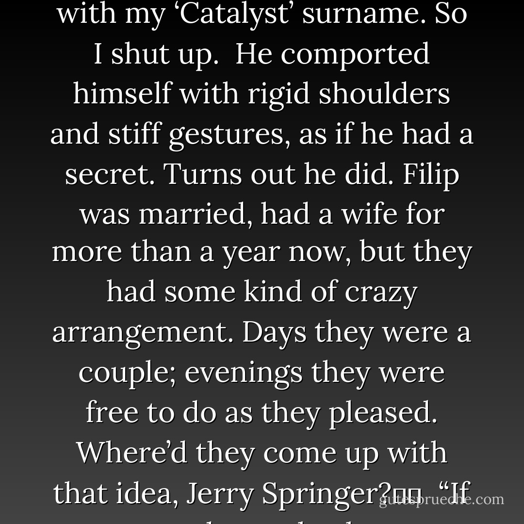 Filip was from San Jose, but his painfully good looks excused that. He was tall, six-foot-something-or-other, intensely blue eyes, chiseled features, massive package. Didn't have Prince Albert in a Can, but he <i>did</i> have a thick gauged one through his cock head. His name really wasn’t Filip, it was Brent, an all-American moniker about as dark and mysterious as pastel-colored bobby socks. Initially, I joked about his choice of sobriquet, changing his name to go off to the big city, transform into Mr. Big Stuff, until it dawned on me I’d done the same damn thing with my ‘Catalyst’ surname. So I shut up.<br /><br />He comported himself with rigid shoulders and stiff gestures, as if he had a secret. Turns out he did. Filip was married, had a wife for more than a year now, but they had some kind of crazy arrangement. Days they were a couple; evenings they were free to do as they pleased. Where’d they come up with that idea, Jerry Springer?  <br /><br />“If you wanted to go back to your place, we could,” Filip suggested. “But only until dawn.” Yeah, right. An affair is an affair, the way I see it. What difference is there between 5 and 7 a.m.? Was their marriage some sort of religious fasting thing, starve until the sun sets then binge and party down? I'd never sunk my teeth into married meat, but figured it was a logical progression from my I'm Not Gay But It's Different With You saga. And if I was going to sin, I was gonna sin good. That means no peeking to see whether it’s still dark outside. - Clint Catalyst