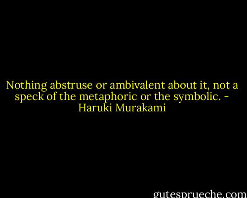 Nothing abstruse or ambivalent about it, not a speck of the metaphoric or the symbolic. - Haruki Murakami