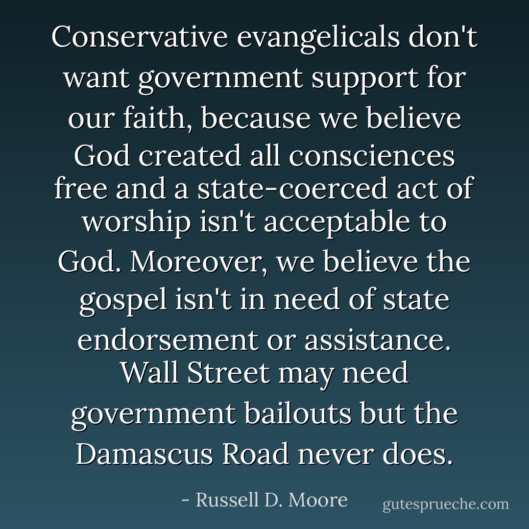 Conservative evangelicals don't want government support for our faith, because we believe God created all consciences free and a state-coerced act of worship isn't acceptable to God. Moreover, we believe the gospel isn't in need of state endorsement or assistance. Wall Street may need government bailouts but the Damascus Road never does. - Russell D. Moore
