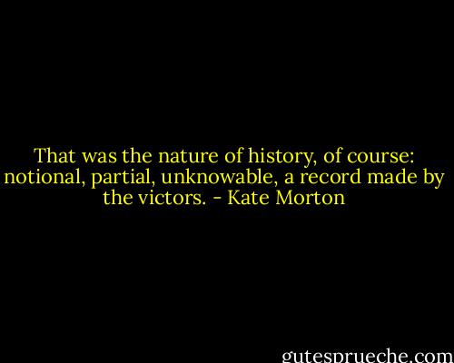 That was the nature of history, of course: notional, partial, unknowable, a record made by the victors. - Kate Morton