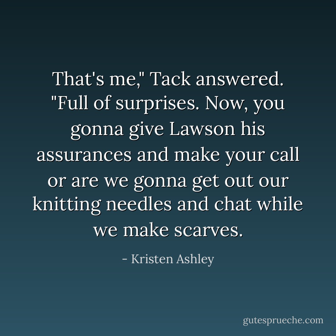That's me," Tack answered. "Full of surprises. Now, you gonna give Lawson his assurances and make your call or are we gonna get out our knitting needles and chat while we make scarves. - Kristen Ashley