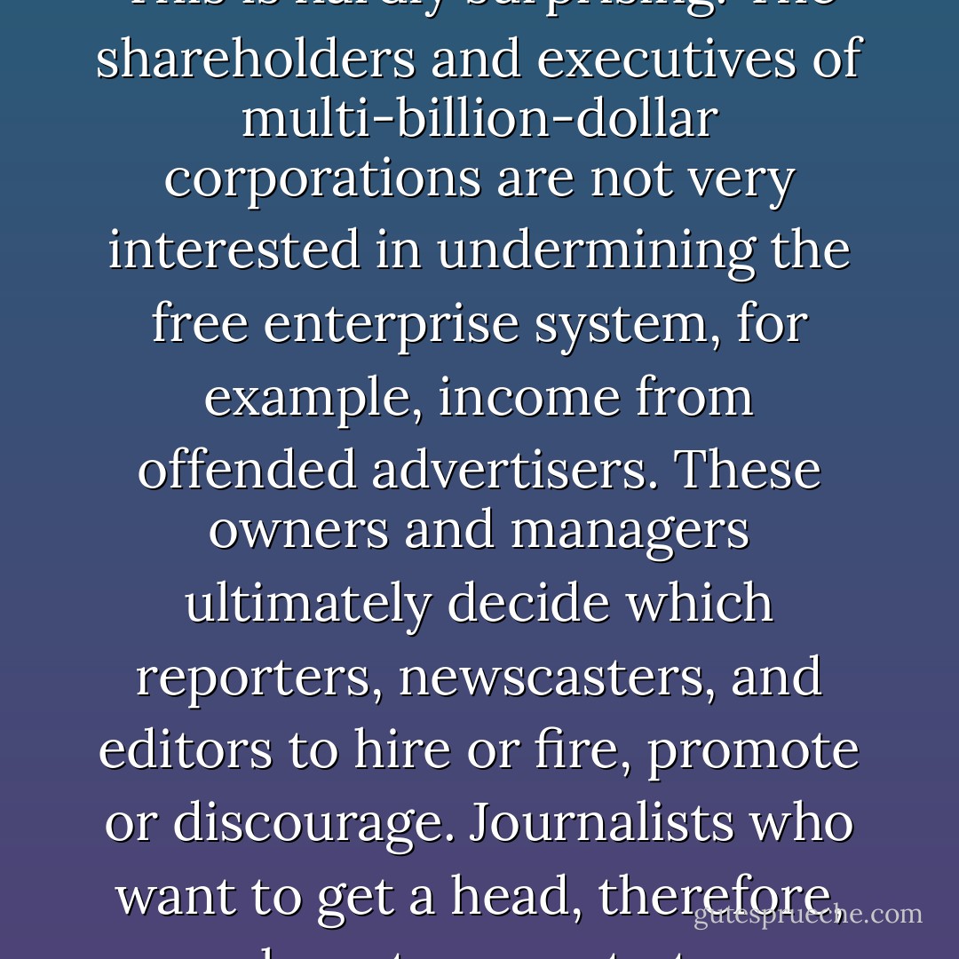 The owners and top managers of most news media organizations tend to be conservative and Republican. This is hardly surprising. The shareholders and executives of multi-billion-dollar corporations are not very interested in undermining the free enterprise system, for example, income from offended advertisers. These owners and managers ultimately decide which reporters, newscasters, and editors to hire or fire, promote or discourage. Journalists who want to get a head, therefore, may have to come to terms with the policies of the people who own and run media businesses. - Edward S. Greenberg