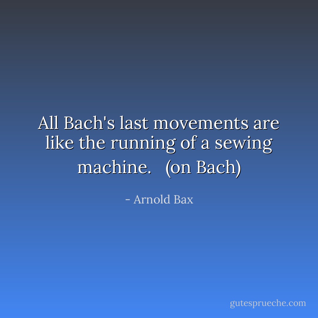 All Bach's last movements are like the running of a sewing machine.<br /><br /> (on Bach) - Arnold Bax