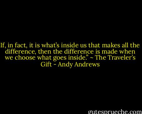 If, in fact, it is what’s inside us that makes all the difference, then the difference is made when we choose what goes inside.” ~ The Traveler’s Gift - Andy Andrews