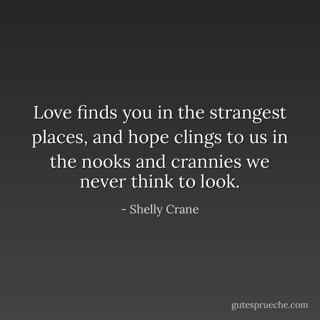 Love finds you in the strangest places, and hope clings to us in the nooks and crannies we never think to look. - Shelly Crane