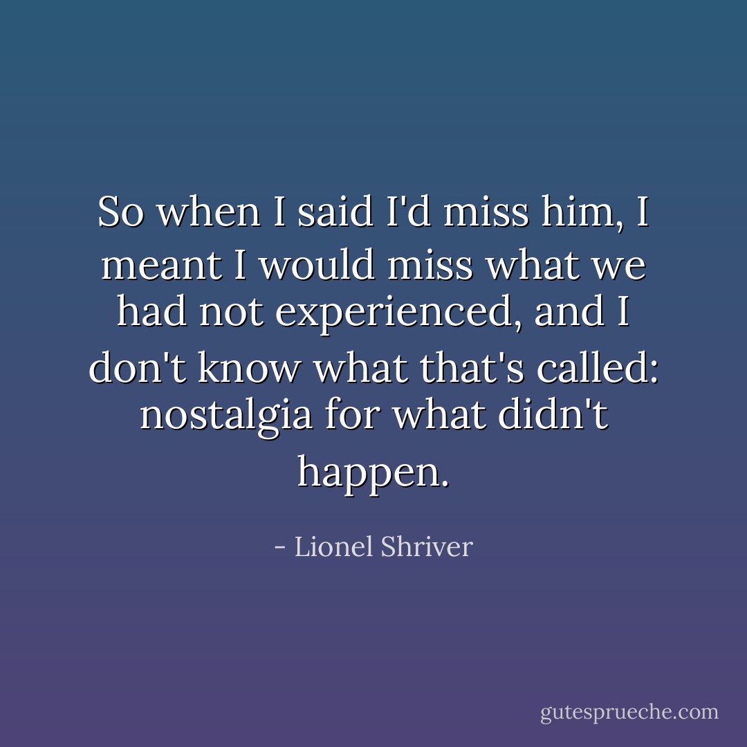 So when I said I'd miss him, I meant I would miss what we had not experienced, and I don't know what that's called: nostalgia for what didn't happen. - Lionel Shriver