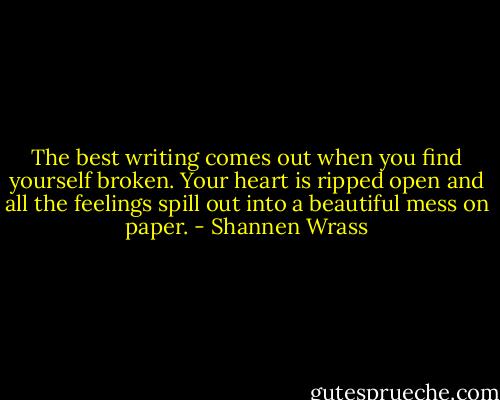 The best writing comes out when you find yourself broken. Your heart is ripped open and all the feelings spill out into a beautiful mess on paper. - Shannen Wrass