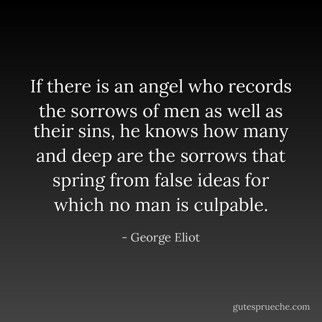 If there is an angel who records the sorrows of men as well as their sins, he knows how many and deep are the sorrows that spring from false ideas for which no man is culpable. - George Eliot