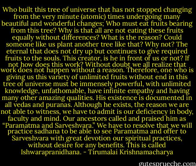 Who built this tree of universe that has not stopped changing from the very minute (atomic) times undergoing many beautiful and wonderful changes; Who must eat fruits bearing from this tree? Why is that all are not eating these fruits equally without differences? What is the reason? Could someone like us plant another tree like that? Why not? The eternal that does not dry up but continues to give required fruits to the souls. This creator, is he in front of us or not? If not how does this work? Without doubt we all realize that work does not happen without a reason. Therefore, one who is giving us this variety of unlimited fruits without end in this tree of universe must be immensely powerful, with unlimited knowledge, unfathomable, have infinite empathy and having many other amazing qualities. His existence is documented in all vedas and puranas. Although he exists, the reason we are not able to witness, we have to admit is our deficiency in body, faculty and mind. Our ancestors called and praised him as “Paramatma and Sarveshvara.” We have to resolve that we will practice sadhana to be able to see Paramatma and offer to Sarveshvara with great devotion our spiritual practices, without desire for any benefits. This is called Ishwarapranidhana. - Tirumalai Krishnamacharya