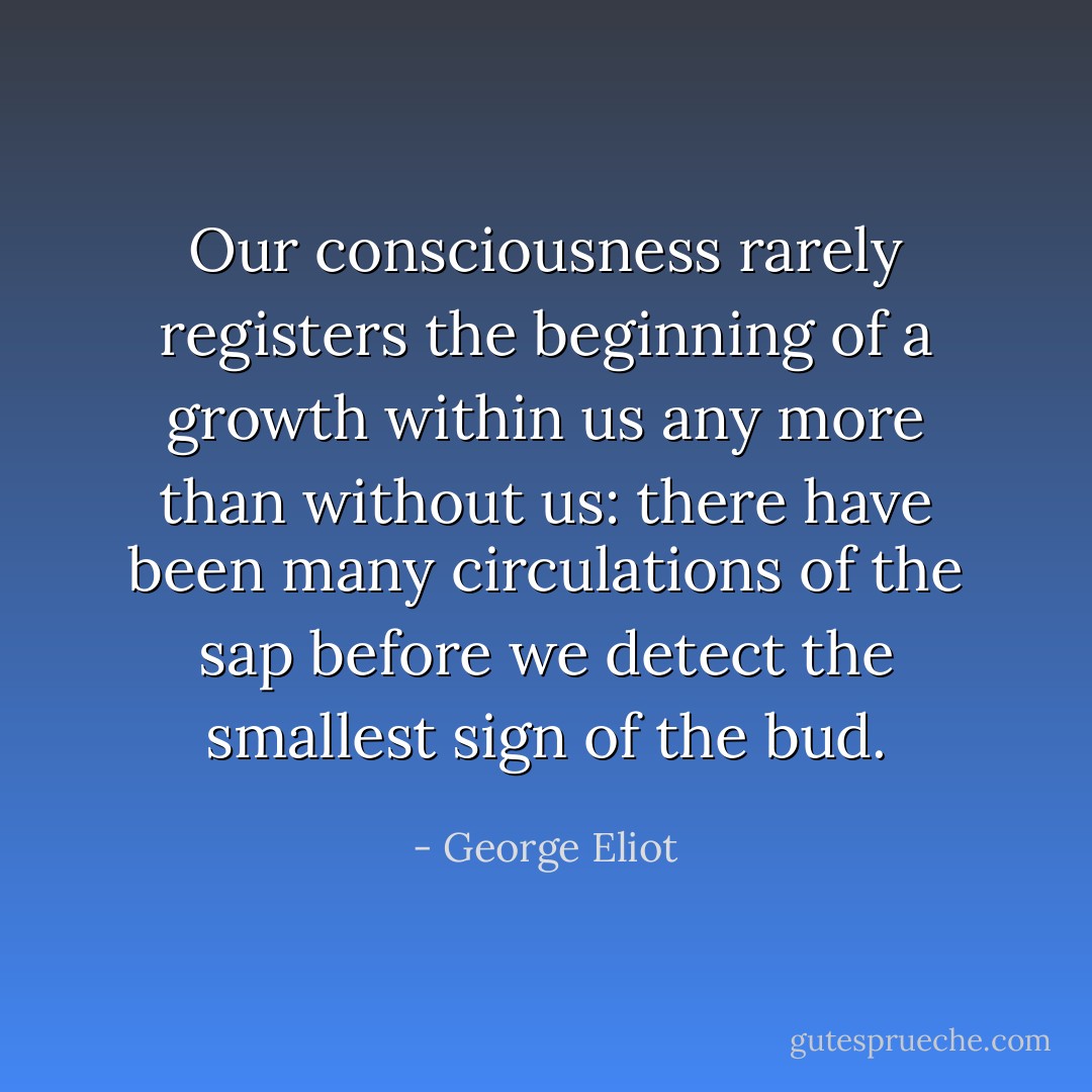 Our consciousness rarely registers the beginning of a growth within us any more than without us: there have been many circulations of the sap before we detect the smallest sign of the bud. - George Eliot