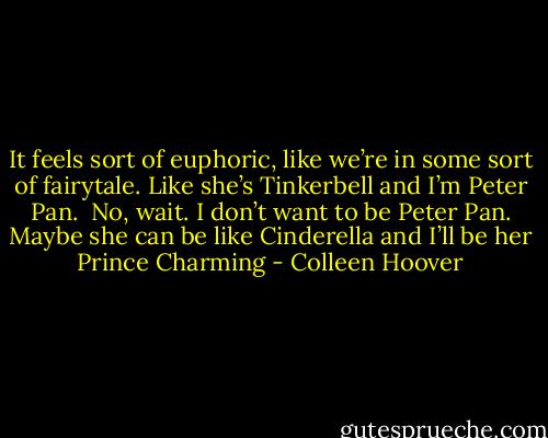 It feels sort of euphoric, like we’re in some sort of fairytale. Like she’s Tinkerbell and I’m Peter Pan. <br />No, wait. I don’t want to be Peter Pan. Maybe she can be like Cinderella and I’ll be her Prince Charming - Colleen Hoover