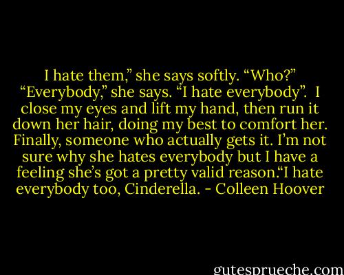 I hate them,” she says softly.<br />“Who?”<br />“Everybody,” she says. “I hate everybody”. <br />I close my eyes and lift my hand, then run it down her hair, doing my best to comfort her. Finally, someone who actually gets it. I’m not sure why she hates everybody but I have a feeling she’s got a pretty valid reason.“I hate everybody too, Cinderella. - Colleen Hoover