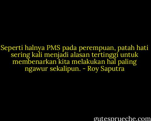Seperti halnya PMS pada perempuan, patah hati sering kali menjadi alasan tertinggi untuk membenarkan kita melakukan hal paling ngawur sekalipun. - Roy Saputra