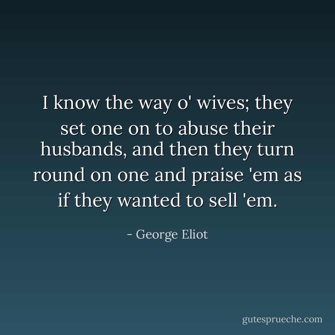 I know the way o' wives; they set one on to abuse their husbands, and then they turn round on one and praise 'em as if they wanted to sell 'em. - George Eliot
