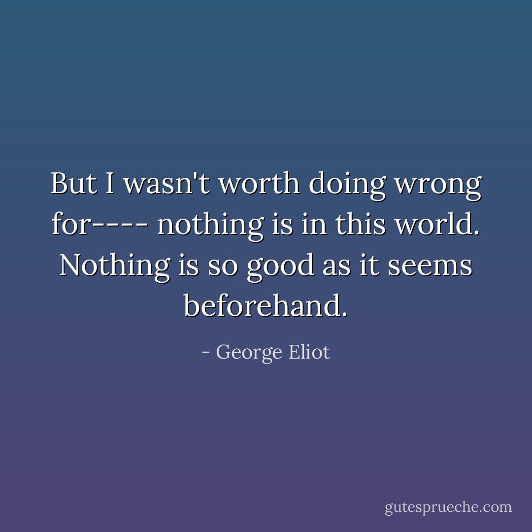 But I wasn't worth doing wrong for---- nothing is in this world. Nothing is so good as it seems beforehand. - George Eliot