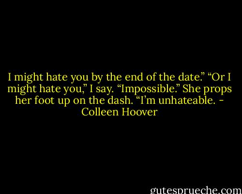I might hate you by the end of the date.”<br />“Or I might hate you,” I say.<br />“Impossible.” She props her foot up on the dash. “I’m unhateable. - Colleen Hoover