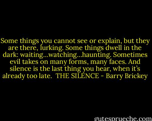 Some things you cannot see or explain, but they are there, lurking.<br />Some things dwell in the dark: waiting…watching…haunting.<br />Sometimes evil takes on many forms, many faces.<br />And silence is the last thing you hear, when it’s already too late.<br /><br />THE SILENCE - Barry Brickey