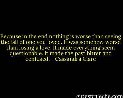 Because in the end nothing is worse than seeing the fall of one you loved. It was somehow worse than losing a love. It made everything seem questionable. It made the past bitter and confused. - Cassandra Clare