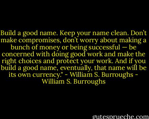 Build a good name. Keep your name clean. Don’t make compromises, don’t worry about making a bunch of money or being successful — be concerned with doing good work and make the right choices and protect your work. And if you build a good name, eventually, that name will be its own currency." - William S. Burroughs - William S. Burroughs